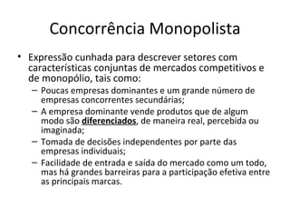 Concorrência Monopolista
• Expressão cunhada para descrever setores com
  características conjuntas de mercados competitivos e
  de monopólio, tais como:
   – Poucas empresas dominantes e um grande número de
     empresas concorrentes secundárias;
   – A empresa dominante vende produtos que de algum
     modo são diferenciados, de maneira real, percebida ou
     imaginada;
   – Tomada de decisões independentes por parte das
     empresas individuais;
   – Facilidade de entrada e saída do mercado como um todo,
     mas há grandes barreiras para a participação efetiva entre
     as principais marcas.
 