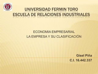 UNIVERSIDAD FERMIN TORO
ESCUELA DE RELACIONES INDUSTRIALES


          ECONOMIA EMPRESARIAL
      LA EMPRESA Y SU CLASIFICACIÓN




                                 Gisel Piña
                            C.I. 16.442.337
 