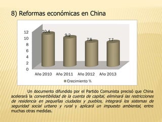 8) Reformas económicas en China
0
2
4
6
8
10
12
Año 2010 Año 2011 Año 2012 Año 2013
10.4
9.2
7.8 7.7
Crecimiento %
Un documento difundido por el Partido Comunista precisó que China
acelerará la convertibilidad de la cuenta de capital, eliminará las restricciones
de residencia en pequeñas ciudades y pueblos, integrará los sistemas de
seguridad social urbano y rural y aplicará un impuesto ambiental, entre
muchas otras medidas.
 