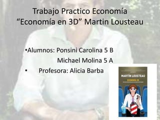 Trabajo Practico Economía
“Economía en 3D” Martin Lousteau
•Alumnos: Ponsini Carolina 5 B
Michael Molina 5 A
•
Profesora: Alicia Barba

 