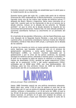 Colombia conoció una larga etapa de estabilidad que le abrió paso a
la modernización de su economía.
Durante buena parte del siglo XX, y sobre todo partir de la reforma
financiera de 1923 elaborada por la Misión Kemmerer, la economía ha
figurado como una de las cuatro más solidas de América Latina,[18]
después de Brasil, México y Argentina. Salvo raros intervalos en el
siglo XIX, nuestro país se ha mantenido al día en el servicio de la
deuda externa, incluso en la década de los ochenta -la "década
perdida"- en que la crisis de la deuda devasto la mayoría de las
economías latinoamericanas. Todavía más. En esta década perdida la
economía colombiana mantuvo su crecimiento en un promedio del
5% anual.
En el periodo de las grandes inflaciones, y de las hiperinflaciones, que
vino después de la Segunda Guerra Mundial, y que duró cerca de
cuarenta años, la economía colombiana mantuvo niveles de inflación
tolerables, siendo el más alto el 36% anual, a principios de la década
de los setenta
Al entrar los noventa se inicio un nuevo periodo económico conocido
como Apertura, que buscaba insertar al país en el proceso de
globalización económica y como parte llamado Consenso de
Washington (1989). La recesión mundial destacada por la
globalización y por la crisis de los países asiáticos, ha causado
estragos en América Latina y afectado a manera grave a Colombia.[20]
Si bien se ha logrado la meta de reducir la inflación a un dígito, los
índices de desempleo (21%), perdida de poder adquisitivo (13%),
caída de la producción (11%) y del sector agropecuario (15%),
señalados por el DANE para 1999, son muy desfavorables. Sin
embargo, para los tres primeros meses de 2000 se estimo una
reactivación del 6% en la producción industrial.
Artículo principal: Peso colombiano
Hasta 1880 Colombia careció de una política monetaria coherente.
Basta decir que, entre 1718 en que se expidio el auto del 24 de
septiembre por el cual se emitia la moneda nueva de puro cobre, en
cuartos, ochavos y maravedíes, y el 16 de junio de 1880, en que la
ley 39 del 16 de junio autorizo al poder ejecutivo para establecer un
banco nacional, el primero en el país con carácter de emisor, se
hicieron veinte autos y leyes que intentaron regular el curso de la
 