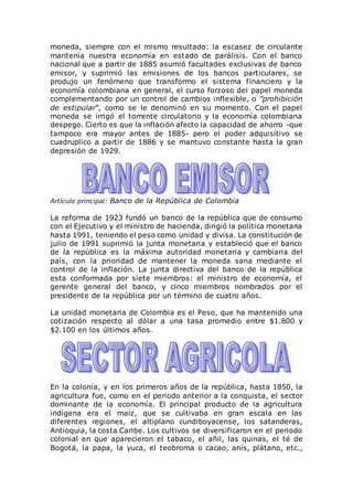 moneda, siempre con el mismo resultado: la escasez de circulante
mantenía nuestra economía en estado de parálisis. Con el banco
nacional que a partir de 1885 asumió facultades exclusivas de banco
emisor, y suprimió las emisiones de los bancos particulares, se
produjo un fenómeno que transformo el sistema financiero y la
economía colombiana en general, el curso forzoso del papel moneda
complementando por un control de cambios inflexible, o "prohibición
de estipular", como se le denominó en su momento. Con el papel
moneda se irrigó el torrente circulatorio y la economía colombiana
despego. Cierto es que la inflación afecto la capacidad de ahorro -que
tampoco era mayor antes de 1885- pero el poder adquisitivo se
cuadruplico a partir de 1886 y se mantuvo constante hasta la gran
depresión de 1929.
Artículo principal: Banco de la República de Colombia
La reforma de 1923 fundó un banco de la república que de consumo
con el Ejecutivo y el ministro de hacienda, dirigió la política monetaria
hasta 1991, teniendo el peso como unidad y divisa. La constitución de
julio de 1991 suprimió la junta monetaria y estableció que el banco
de la república es la máxima autoridad monetaria y cambiaria del
país, con la prioridad de mantener la moneda sana mediante el
control de la inflación. La junta directiva del banco de la república
esta conformada por siete miembros: el ministro de economía, el
gerente general del banco, y cinco miembros nombrados por el
presidente de la república por un término de cuatro años.
La unidad monetaria de Colombia es el Peso, que ha mantenido una
cotización respecto al dólar a una tasa promedio entre $1.800 y
$2.100 en los últimos años.
En la colonia, y en los primeros años de la república, hasta 1850, la
agricultura fue, como en el periodo anterior a la conquista, el sector
dominante de la economía. El principal producto de la agricultura
indígena era el maíz, que se cultivaba en gran escala en las
diferentes regiones, el altiplano cundiboyacense, los satanderas,
Antioquia, la costa Caribe. Los cultivos se diversificaron en el periodo
colonial en que aparecieron el tabaco, el añil, las quinas, el té de
Bogotá, la papa, la yuca, el teobroma o cacao, anís, plátano, etc.,
 