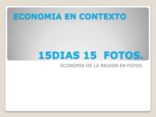 ECONOMIA EN CONTEXTO




    15DIAS 15 FOTOS.
        ECONOMIA DE LA REGION EN FOTOS.
 