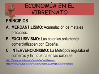 ECONOMÍA EN EL
                  VIRREINATO
PRINCIPIOS
A. MERCANTILISMO: Acumulación de metales
   preciosos.
B. EXCLUSIVISMO: Las colonias solamente
   comercializaban con España.
C. INTERVENCIONISMO: La Metrópoli regulaba el
   comercio y la industria en las colonias.
http://www.youtube.com/watch?v=So-07Wvsvvs
http://www.youtube.com/watch?v=lpSFKovuDAQ&feature=related
 