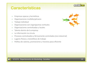 Características

       Empresas opacas y hermé2cas 

       Organizaciones mul2disciplinares 

       Trabajo individual 

       Organizaciones con organigramas ver2cales 

       Organizaciones centralizadas y locales 

       Talento dentro de la empresa 

       La información no circula 

       Procesos centralizados y férreamente controlados (era industrial) 

       Lugares `sicos y monolí2cos de trabajo 

       Polí2ca de salarios, promociones y horarios poco eﬁciente 




    5/12/11  Departamento de Marke2ng ‐ Socialtec                            13 
 