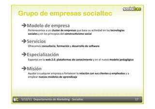 Grupo de empresas socialtec
Modelo de empresa 
    Pertenecemos a un cluster de empresas que basa su ac2vidad en las tecnologías 
    sociales y en los principios del construcBvismo social 

Servicios 
    Ofrecemos consultoría, formación y desarrollo de soZware  


Especialización 
    Expertos en la web 2.0, plataformas de conocimiento y en el nuevo modelo pedagógico  


Misión 
    Ayudar a cualquier empresa a fortalecer la relación con sus clientes y empleados y a 
    emplear nuevos modelos de aprendizaje 




5/12/11  Departamento de Marke2ng ‐ Socialtec                                               17 
 