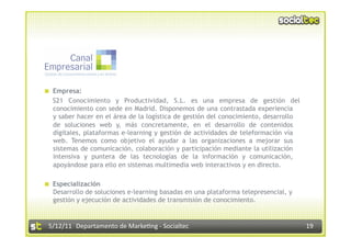   Empresa:
   S21 Conocimiento y Productividad, S.L. es una empresa de gestión del
   conocimiento con sede en Madrid. Disponemos de una contrastada experiencia
   y saber hacer en el área de la logística de gestión del conocimiento, desarrollo
   de soluciones web y, más concretamente, en el desarrollo de contenidos
   digitales, plataformas e-learning y gestión de actividades de teleformación vía
   web. Tenemos como objetivo el ayudar a las organizaciones a mejorar sus
   sistemas de comunicación, colaboración y participación mediante la utilización
   intensiva y puntera de las tecnologías de la información y comunicación,
   apoyándose para ello en sistemas multimedia web interactivos y en directo.

  Especialización
   Desarrollo de soluciones e-learning basadas en una plataforma telepresencial, y
   gestión y ejecución de actividades de transmisión de conocimiento.


 5/12/11  Departamento de Marke2ng ‐ Socialtec                                        19 
 