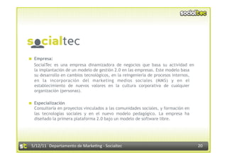   Empresa:
   SocialTec es una empresa dinamizadora de negocios que basa su actividad en
   la implantación de un modelo de gestión 2.0 en las empresas. Este modelo basa
   su desarrollo en cambios tecnológicos, en la reingeniería de procesos internos,
   en la incorporación del marketing medios sociales (MMS) y en el
   establecimiento de nuevos valores en la cultura corporativa de cualquier
   organización (personas).

  Especialización
   Consultoría en proyectos vinculados a las comunidades sociales, y formación en
   las tecnologías sociales y en el nuevo modelo pedagógico. La empresa ha
   diseñado la primera plataforma 2.0 bajo un modelo de software libre.




 5/12/11  Departamento de Marke2ng ‐ Socialtec                                       20 
 