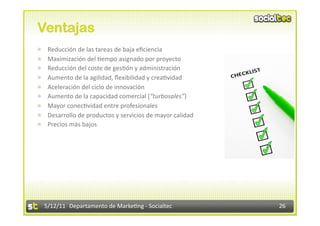 Ventajas

        Reducción de las tareas de baja eﬁciencia 

        Maximización del 2empo asignado por proyecto 

        Reducción del coste de ges2ón y administración 

        Aumento de la agilidad, ﬂexibilidad y crea2vidad 

        Aceleración del ciclo de innovación 

        Aumento de la capacidad comercial (“turbosales”) 

        Mayor conec2vidad entre profesionales 

        Desarrollo de productos y servicios de mayor calidad 

        Precios más bajos 




        5/12/11  Departamento de Marke2ng ‐ Socialtec            26 
 