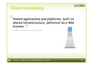Cloud computing

“ Hosted applications and plaftorms, built on
  shared infraestructure, delivered via a Web
                        “
  browser.
 Rajen Sheth – Senior Product Manager for Google Apps 




  5/12/11  Departamento de Marke2ng ‐ Socialtec          33 
 