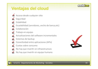 Ventajas del cloud
    Acceso desde cualquier si2o 
    Seguridad 
    Estabilidad 
    Escalabilidad (servidores, ancho de banca,etc) 
    Colaboración 
    Trabajo en equipo 
    Actualizaciones del sokware incrementales 
    Sistemas de backup 
    Conec2vidad entre aplicaciones (APIs) 
    Cuotas sobre consumo 
    No hay que inver2r en infraestructura 
    No hay que inver2r en equipo humano 



 5/12/11  Departamento de Marke2ng ‐ Socialtec         34 
 