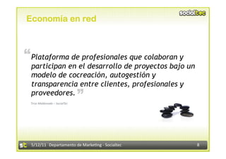 Economía en red



“ Plataforma de profesionales que colaboran y
  participan en el desarrollo de proyectos bajo un
  modelo de cocreación, autogestión y
  transparencia entre clientes, profesionales y
                                “
  proveedores.
 Tirso Maldonado – SocialTec 




  5/12/11  Departamento de Marke2ng ‐ Socialtec      8 
 
