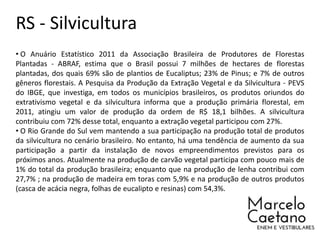 RS - Silvicultura
• O Anuário Estatístico 2011 da Associação Brasileira de Produtores de Florestas
Plantadas - ABRAF, estima que o Brasil possui 7 milhões de hectares de florestas
plantadas, dos quais 69% são de plantios de Eucaliptus; 23% de Pinus; e 7% de outros
gêneros florestais. A Pesquisa da Produção da Extração Vegetal e da Silvicultura - PEVS
do IBGE, que investiga, em todos os municípios brasileiros, os produtos oriundos do
extrativismo vegetal e da silvicultura informa que a produção primária florestal, em
2011, atingiu um valor de produção da ordem de R$ 18,1 bilhões. A silvicultura
contribuiu com 72% desse total, enquanto a extração vegetal participou com 27%.
• O Rio Grande do Sul vem mantendo a sua participação na produção total de produtos
da silvicultura no cenário brasileiro. No entanto, há uma tendência de aumento da sua
participação a partir da instalação de novos empreendimentos previstos para os
próximos anos. Atualmente na produção de carvão vegetal participa com pouco mais de
1% do total da produção brasileira; enquanto que na produção de lenha contribui com
27,7% ; na produção de madeira em toras com 5,9% e na produção de outros produtos
(casca de acácia negra, folhas de eucalipto e resinas) com 54,3%.
 