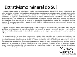 Extrativismo mineral do Sul
• O Estado do Rio Grande do Sul apresenta variada configuração geológica, apresentando rochas que registram boa
parte da história do planeta, com idades que vão de cerca de 2 bilhões a 500 milhões de anos, agrupadas no chamado
Escudo Sul-Rio-grandense, que é a área que possui a maior presença de ocorrências de minerais com importância
econômica. Na Depressão Periférica estão depositadas as rochas sedimentares do Carbonífero e Triássico (300-200
milhões de anos), que constituíram os grandes depósitos carboníferos gaúchos. No planalto basáltico, resultado de
derrames fissurais de lava ocorridas no Cretáceo, a riqueza mineralógica não é tão grande, com exceção das áreas de
presença de gemas como ametistas e ágatas. Na região litorânea estabeleceram-se os sedimentos mais recentes, que
formam a Planície Costeira.
• O Estado é produtor e exportador de pedras preciosas e ornamentais, destacando-se a ametista e a ágata, que têm
qualidade gemológica superior e grande aceitação internacional. As rochas ornamentais (granitos e mármores) da
mesma forma têm apresentado um aumento em sua demanda, com a produção concentrando-se no centro-sul do
Estado.
• O carvão constitui o principal bem mineral, com recursos totais da ordem de 28 bilhões de toneladas, que
correspondem a 88% dos recursos de carvão do país. Atualmente, as maiores perspectivas para seu uso estão na
geração termoelétrica e na extração de frações de carvão coqueificável para uso metalúrgico. O Rio Grande do Sul é,
juntamente com Santa Catarina, o maior produtor de carvão mineral do Brasil, estando a produção anual em torno de
3,4 milhões de toneladas. Na região da Campanha, onde estão localizadas as maiores jazidas, as pesquisas realizadas
para o aproveitamento da argila que ocorre junto a estas jazidas, mostraram um grande potencial de utilização
econômica para fabricação de cerâmica.
 