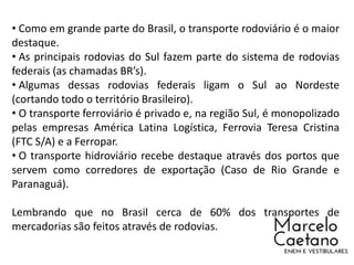 • Como em grande parte do Brasil, o transporte rodoviário é o maior
destaque.
• As principais rodovias do Sul fazem parte do sistema de rodovias
federais (as chamadas BR’s).
• Algumas dessas rodovias federais ligam o Sul ao Nordeste
(cortando todo o território Brasileiro).
• O transporte ferroviário é privado e, na região Sul, é monopolizado
pelas empresas América Latina Logística, Ferrovia Teresa Cristina
(FTC S/A) e a Ferropar.
• O transporte hidroviário recebe destaque através dos portos que
servem como corredores de exportação (Caso de Rio Grande e
Paranaguá).
Lembrando que no Brasil cerca de 60% dos transportes de
mercadorias são feitos através de rodovias.
 