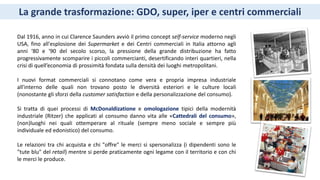 La grande trasformazione: GDO, super, iper e centri commerciali
Dal 1916, anno in cui Clarence Saunders avviò il primo concept self-service moderno negli
USA, fino all'esplosione dei Supermarket e dei Centri commerciali in Italia attorno agli
anni ‘80 e '90 del secolo scorso, la pressione della grande distribuzione ha fatto
progressivamente scomparire i piccoli commercianti, desertificando interi quartieri, nella
crisi di quell’economia di prossimità fondata sulla densità dei luoghi metropolitani.
I nuovi format commerciali si connotano come vera e propria impresa industriale
all'interno delle quali non trovano posto le diversità esteriori e le culture locali
(nonostante gli sforzi della customer satisfaction e della personalizzazione del consumo).
Si tratta di quei processi di McDonaldizatione e omologazione tipici della modernità
industriale (Ritzer) che applicati al consumo danno vita alle «Cattedrali del consumo»,
(non)luoghi nei quali ottemperare al rituale (sempre meno sociale e sempre più
individuale ed edonistico) del consumo.
Le relazioni tra chi acquista e chi "offre" le merci si spersonalizza (i dipendenti sono le
"tute blu" del retail) mentre si perde praticamente ogni legame con il territorio e con chi
le merci le produce.
 