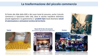 La trasformazione del piccolo commercio
Di fronte alle sfide della GDO e dei nuovi trend di consumo, anche il piccolo
commercio si riposiziona nelle città, dove le vecchie macellerie diventano
presidi vegetariani e la gastronomia e i prodotti tipici locali diventano veicoli
di valorizzazione e animazione turistica del territorio.
Tipicità
Nuovi stili di vita e di consumo
(ex-macelleria oggi gastronomia vegetariana) Turismo
 