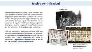Rischio gentrification!
Gentrificazione (gentrification) è quel processo per
cui i decadenti quartieri operai del centro cittadino
vengono recuperati attraverso un influsso di capitale
privato. Alla ristrutturazione degli immobili ed alla
pacificazione dell'area segue l'insediamento di un
nuovo tipo di inquilini middle class (la nuova gentry).
Gli originari abitanti vengono "rimossi" (sia in senso
lato che letterale) e destinati a zone più periferiche.
Il rischio principale è quello di riattivare NON una
economia sociale basata sull’inclusione e la relazione,
BENSì di avallare una ghettizzazione urbana che non
riguarda solo i prezzi immobiliari ma anche (e
soprattutto) l'ingegneristica valorizzazione di stili di
vita e di consumo esclusivi ed escludenti!
Eataly: simbolo del nuovo
modello alimentare e di
consumo urbano
 