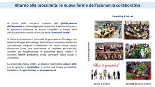 Si tratta di riconoscere i potenziali di generazione d’impiego non
tradizionali legati allo sviluppo delle forme economica considerate
abitualmente marginali o alternative che hanno invece saputo
dimostrare come una motivazione di carattere etico-sociale,
assieme alla collaborazione di prossimità possa tradursi in
concreto fattore produttivo, senza sacrificare valori sociali e
ambientali.
La prossimità indica, infatti, un duplice movimento, andare oltre
con lo sguardo e condividere, e anche una doppia prospettiva,
inclusiva e di capacitazione ed empowerment.
Co-working & Fab-Lab
GAS-DES, Farmer’s markets
(Co-)housingsociale
A fronte della crescente tendenza alla globalizzazione
dell’economia e all’omologazione funzionale, il territorio locale e
la prossimità ritornano ad essere «sostrato» e humus della
rivitalizzazione economica e sociale della «Comunità locale».
Ritorno alla prossimità: le nuove forme dell’economia collaborativa
Servizi di welfare
 