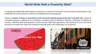 World Wide Web o Proximity Web?
Lo sviluppo del World Wide Web (www) ha permesso la creazione di comunità «virtuali» basate esclusivamente sulla
condivisione di comuni passioni o interessi e completamente de-spazializzate.
Tuttavia, lo spazio, il tempo, la prossimità tornano di grande attualità proprio grazie alla «rete delle reti», capace di
connettere persone a migliaia di km di distanza, ma capace anche di facilitare, ravvivare e rafforzare le relazioni di
vicinato., nell’ottica della partecipazione al bene comune, della lotta agli sprechi, alla creazione di servizi dal valore
economica ma basati non tanto sullo scambio di mercato, bensì sulla condivisione e la reciprocità.
 