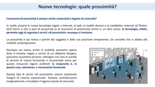 Nuove tecnologie: quale prossimità?
L’economia di prossimità è sempre anche reciprocità e legame di comunità?
In realtà, proprio le nuove tecnologie legate a Internet, al web, ai mobile devices e al cosiddetto «Internet of Thinks»
(IoT) fanno sì che si parli di prossimità (e di economia di prossimità) anche in un altro senso: la tecnologia, infatti,
permette oggi di segnalarci servizi «di prossimità» ovunque ci troviamo.
La prossimità è qui intesa a partire dal soggetto e dalla sua posizione temporanea. Un concetto che si adatta alla
mobilità contemporanea.
Ovunque noi siamo, anche in mobilità, possiamo sapere
dove si trovano negozi e servizi di cui abbiamo bisogno,
possiamo incontrare persone, interagire con loro in scambi
di servizio di natura funzionale e strumentale senza per
questo instaurare legami profondi: la reciprocità è, in
questo caso, istantanea e meramente funzionale.
Questo tipo di servizi «di prossimità» stanno mostrando
margini di crescita esponenziali. Tuttavia, contribuiscono
marginalmente a rinsaldare il legame sociale di comunità.
 