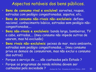 Jackson De Toni - Economia do Setor Público – 2014 10
Aspectos notáveis dos bens públicos.
• Bens de consumo rival e excluível: sorvetes, roupas,
estradas com pedágio congestionadas, sapatos, etc.
• Bens de consumo não-rivais não-excluíveis: defesa
nacional, conhecimento básico, estradas sem pedágio não-
congestionadas,...
• Bens não-rivais e excluíveis: banda larga, bombeiros, TV
a cabo, estradas,... (meu consumo não impede outros de
usarem, mas há exclusão)
• Bens rivais não-excluíveis: peixes do mar, meio ambiente,
estradas sem pedágio congestionadas,... (meu consumo
priva os demais de consumirem, mas não exclui o consumo
dos outros)
• Porque o serviço de ..... são custeados pelo Estado ?
• Porque os programas de renda mínima devem ser
custeados pela sociedade ?
 