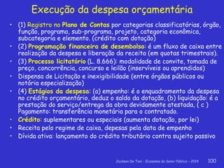 Jackson De Toni - Economia do Setor Público – 2014 100
Execução da despesa orçamentária
• (1) Registro no Plano de Contas por categorias classificatórias, órgão,
função, programa, sub-programa, projeto, categoria econômica,
subcategoria e elemento. (crédito com dotação)
• (2) Programação financeira de desembolso: é um fluxo de caixa entre
realização da despesa e liberação da receita (em quotas trimestrais).
• (3) Processo licitatório (L. 8.666): modalidade de convite, tomada de
preço, concorrência, concurso e leilão (inservíveis ou aprendidos)
• Dispensa de Licitação e inexigibilidade (entre órgãos públicos ou
notória especialização)
• (4) Estágios da despesa: (a) empenho: é o enquadramento da despesa
no crédito orçamentário, deduz o saldo da dotação, (b) liquidação: é a
prestação do serviço/entrega da obra devidamente atestada, ( c )
Pagamento: transferência monetária para o contratado.
• Crédito: suplementares ou especiais (aumenta dotação, por lei)
• Receita pelo regime de caixa, depesas pela data de empenho
• Dívida ativa: lançamento do crédito tributário contra sujeito passivo
 