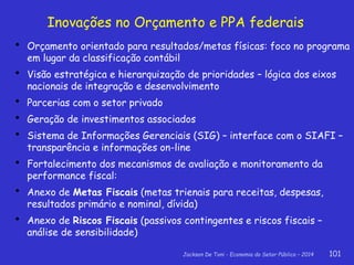 Jackson De Toni - Economia do Setor Público – 2014 101
Inovações no Orçamento e PPA federais
 Orçamento orientado para resultados/metas físicas: foco no programa
em lugar da classificação contábil
 Visão estratégica e hierarquização de prioridades – lógica dos eixos
nacionais de integração e desenvolvimento
 Parcerias com o setor privado
 Geração de investimentos associados
 Sistema de Informações Gerenciais (SIG) – interface com o SIAFI –
transparência e informações on-line
 Fortalecimento dos mecanismos de avaliação e monitoramento da
performance fiscal:
 Anexo de Metas Fiscais (metas trienais para receitas, despesas,
resultados primário e nominal, dívida)
 Anexo de Riscos Fiscais (passivos contingentes e riscos fiscais –
análise de sensibilidade)
 