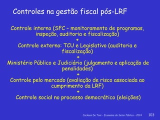 Jackson De Toni - Economia do Setor Público – 2014 103
Controles na gestão fiscal pós-LRF
Controle interno (SFC – monitoramento de programas,
inspeção, auditoria e fiscalização)
+
Controle externo: TCU e Legislativo (auditoria e
fiscalização)
+
Ministério Público e Judiciário (julgamento e aplicação de
penalidades)
+
Controle pelo mercado (avaliação de risco associada ao
cumprimento da LRF)
+
Controle social no processo democrático (eleições)
 