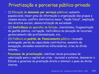 Jackson De Toni - Economia do Setor Público – 2014 104
Privatização e parcerias público-privado
• (1) Elevação da demanda por serviços públicos: aumento
populacional, maior grau de informação e organização dos grupos e
classes sociais, conflito distributivo maior, “ilusão fiscal”, ampliação
dos direitos sociais, democratização da sociedade
• (2) Ineficiência do aparelho de Estado: clientelismo, fragmentação
da gestão pública, corrupção, ineficiência na alocação de recursos,
gerenciamento não-profissionalizado, etc.
• (3) Falência no padrão de financiamento público: recessão
prolongada, perda de capacidade contributiva, aumento da
sonegação, emissões monetárias inflacionárias, crise da dívida
interna,...
• Processos de privatização: viabilizar novos processos de
valorização para o capital em crise - nacional e externo, desonerar o
Estado e governos da prestação direta e diminuir o peso da dívida
interna
 