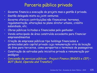 Jackson De Toni - Economia do Setor Público – 2014 105
Parceria público privado
• Governo financia a execução do projeto mas a gestão é privada.
• Gestão delegada mista ou joint ventures.
• Governo oferece contribuições não financeiras: terrenos,
regulamentação, alterações no plano diretor urbano, crédito
subsidiado, etc.
• Obras públicas licitadas e financiadas pelo ganhador.
• Venda antecipada de área construída excedente para financiar
empreendimentos
• Criação de empresas públicas tipo holdings financiadas e
gerenciadas pelo capital privado cuja remuneração viria da locação
de área para terceiros, como aeroportos e terminais de passageiros.
• Construção de estradas pela iniciativa privada e remuneração por
pedágios
• Concessão de serviços públicos – Project Finance (BNDES e CEF) –
BOT (Build, Operate and Transfer)
 