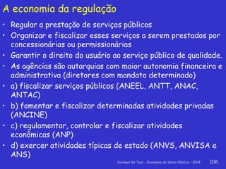 Jackson De Toni - Economia do Setor Público – 2014 106
A economia da regulação
• Regular a prestação de serviços públicos
• Organizar e fiscalizar esses serviços a serem prestados por
concessionárias ou permissionárias
• Garantir o direito do usuário ao serviço público de qualidade.
• As agências são autarquias com maior autonomia financeira e
administrativa (diretores com mandato determinado)
• a) fiscalizar serviços públicos (ANEEL, ANTT, ANAC,
ANTAC)
• b) fomentar e fiscalizar determinadas atividades privadas
(ANCINE)
• c) regulamentar, controlar e fiscalizar atividades
econômicas (ANP)
• d) exercer atividades típicas de estado (ANVS, ANVISA e
ANS)
 