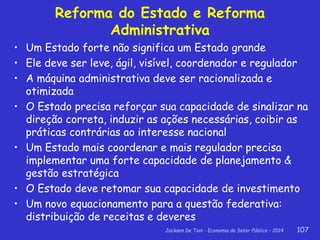 Jackson De Toni - Economia do Setor Público – 2014 107
Reforma do Estado e Reforma
Administrativa
• Um Estado forte não significa um Estado grande
• Ele deve ser leve, ágil, visível, coordenador e regulador
• A máquina administrativa deve ser racionalizada e
otimizada
• O Estado precisa reforçar sua capacidade de sinalizar na
direção correta, induzir as ações necessárias, coibir as
práticas contrárias ao interesse nacional
• Um Estado mais coordenar e mais regulador precisa
implementar uma forte capacidade de planejamento &
gestão estratégica
• O Estado deve retomar sua capacidade de investimento
• Um novo equacionamento para a questão federativa:
distribuição de receitas e deveres
 