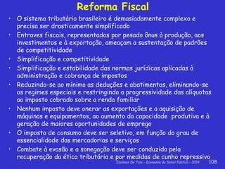 Jackson De Toni - Economia do Setor Público – 2014 108
Reforma Fiscal
• O sistema tributário brasileiro é demasiadamente complexo e
precisa ser drasticamente simplificado
• Entraves fiscais, representados por pesado ônus à produção, aos
investimentos e à exportação, ameaçam a sustentação de padrões
de competitividade
• Simplificação e competitividade
• Simplificação e estabilidade das normas jurídicas aplicadas à
administração e cobrança de impostos
• Reduzindo-se ao mínimo as deduções e abatimentos, eliminando-se
os regimes especiais e restringindo a progressividade das alíquotas
ao imposto cobrado sobre a renda familiar
• Nenhum imposto deve onerar as exportações e a aquisição de
máquinas e equipamentos, ao aumento da capacidade produtiva e à
geração de maiores oportunidades de emprego
• O imposto de consumo deve ser seletivo, em função do grau de
essencialidade das mercadorias e serviços
• Combate à evasão e a sonegação deve ser conduzido pela
recuperação da ética tributária e por medidas de cunho repressivo
 