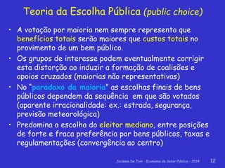 Jackson De Toni - Economia do Setor Público – 2014 12
Teoria da Escolha Pública (public choice)
• A votação por maioria nem sempre representa que
benefícios totais serão maiores que custos totais no
provimento de um bem público.
• Os grupos de interesse podem eventualmente corrigir
esta distorção ao induzir a formação de coalisões e
apoios cruzados (maiorias não representativas)
• No “paradoxo da maioria” as escolhas finais de bens
públicos dependem da sequência em que são votados
(aparente irracionalidade: ex.: estrada, segurança,
previsão meteorológica)
• Predomina a escolha do eleitor mediano, entre posições
de forte e fraca preferência por bens públicos, taxas e
regulamentações (convergência ao centro)
 