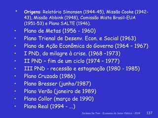 Jackson De Toni - Economia do Setor Público – 2014 137
 Origens: Relatório Simonsen (1944-45), Missão Cooke (1942-
43), Missão Abbink (1948), Comissão Mista Brasil-EUA
(1951-53) e Plano SALTE (1946).
• Plano de Metas (1956 - 1960)
• Plano Trienal de Desenv. Econ. e Social (1963)
• Plano de Ação Econômica do Governo (1964 – 1967)
• I PND, do milagre à crise. (1968 –1973)
• II PND – fim de um ciclo (1974 – 1977)
• III PND - recessão e estagnação (1980 - 1985)
• Plano Cruzado (1986)
• Plano Bresser (junho/1987)
• Plano Verão (janeiro de 1989)
• Plano Collor (março de 1990)
• Plano Real (1994 - ...)
 