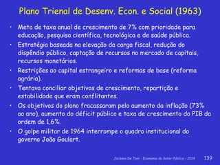 Jackson De Toni - Economia do Setor Público – 2014 139
Plano Trienal de Desenv. Econ. e Social (1963)
• Meta de taxa anual de crescimento de 7% com prioridade para
educação, pesquisa científica, tecnológica e de saúde pública.
• Estratégia baseada na elevação da carga fiscal, redução do
dispêndio público, captação de recursos no mercado de capitais,
recursos monetários.
• Restrições ao capital estrangeiro e reformas de base (reforma
agrária).
• Tentava conciliar objetivos de crescimento, repartição e
estabilidade que eram conflitantes.
• Os objetivos do plano fracassaram pelo aumento da inflação (73%
ao ano), aumento do déficit público e taxa de crescimento do PIB da
ordem de 1,6%.
• O golpe militar de 1964 interrompe o quadro institucional do
governo João Goulart.
 