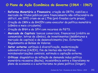 Jackson De Toni - Economia do Setor Público – 2014 141
• Reforma Monetária e Financeira: criação da ORTN, viabiliza o
mercado de títulos públicos para financiamento não-inflacionário do
déficit, em 1970 criam-se as LTNs (pré-fixados curto prazo).
• Criação do CMN e do BACEN como executor da política monetária
(câmbio e meio circulante)
• Criação do BNH e do SFH com recursos do FGTS.
• Mercado de Capitais: bancos comerciais, financeiros (crédito ao
consumidor, letras de câmbio), de investimentos (debêntures e
mercado de capitais) e de desenvolvimento (rec. Externos).
Regulamenta as Bolsas de Valores.
• Setor externo: estímulo à diversificação, modernização
administrativa (CACEX), fim de limites não-tarifários,
minidesvalorizações cambiais, estimula a captação externa.
• Críticas: diagnóstico da inflação de demanda induz política
monetária recessiva (Bacha), incosistência entre o liberalismo no
plano da economia e o autoritarismo no plano político (Singer).
O Plano de Ação Econômica do Governo (1964 – 1967)
 