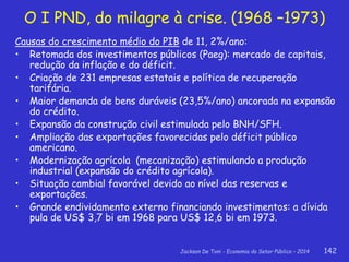 Jackson De Toni - Economia do Setor Público – 2014 142
O I PND, do milagre à crise. (1968 –1973)
Causas do crescimento médio do PIB de 11, 2%/ano:
• Retomada dos investimentos públicos (Paeg): mercado de capitais,
redução da inflação e do déficit.
• Criação de 231 empresas estatais e política de recuperação
tarifária.
• Maior demanda de bens duráveis (23,5%/ano) ancorada na expansão
do crédito.
• Expansão da construção civil estimulada pelo BNH/SFH.
• Ampliação das exportações favorecidas pelo déficit público
americano.
• Modernização agrícola (mecanização) estimulando a produção
industrial (expansão do crédito agrícola).
• Situação cambial favorável devido ao nível das reservas e
exportações.
• Grande endividamento externo financiando investimentos: a dívida
pula de US$ 3,7 bi em 1968 para US$ 12,6 bi em 1973.
 