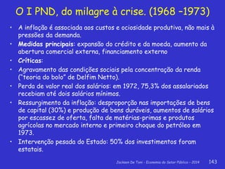 Jackson De Toni - Economia do Setor Público – 2014 143
• A inflação é associada aos custos e ociosidade produtiva, não mais à
pressões da demanda.
• Medidas principais: expansão do crédito e da moeda, aumento da
abertura comercial externa, financiamento externo
• Críticas:
• Agravamento das condições sociais pela concentração da renda
(“teoria do bolo” de Delfim Netto).
• Perda de valor real dos salários: em 1972, 75,3% dos assalariados
recebiam até dois salários mínimos.
• Ressurgimento da inflação: desproporção nas importações de bens
de capital (30%) e produção de bens duráveis, aumentos de salários
por escassez de oferta, falta de matérias-primas e produtos
agrícolas no mercado interno e primeiro choque do petróleo em
1973.
• Intervenção pesada do Estado: 50% dos investimentos foram
estatais.
O I PND, do milagre à crise. (1968 –1973)
 