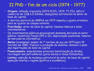 Jackson De Toni - Economia do Setor Público – 2014 144
II PND – fim de um ciclo (1974 – 1977)
• Origens: inflação crescente (1974:15,5%, 1979: 77,2%), déficit
comercial de US$ 6,5 bilhões, desajustes estruturais no setor de
bens de capital.
• A derrota eleitoral da ARENA em 1974 impediu a ajuste ortodoxo
para se ajustar ao choque externo.
• Prioridades: setor de bens de capital, insumos básicos e bens
intermediários.
• Os investimentos públicos provocariam demanda derivada no setor
público: incentivos fiscais (IPI e II), depreciação acelerada, reserva
de mercado na informática.
• Metas (exemplos): passar de 7 ton/ano de aço em 1974 para 18
ton/ano em 1980, triplicar a produção de alumínio, diminuir o peso
das importações de bens de capital.
• Financiamento: empréstimos externos (estatização da dívida),
reciclagem dos petrodólares (juros baixos e taxas flutuantes).
• Limites: ambição da mudança estrutural do setor de bens de capital,
oposição interna o regime (política e econômica).
 