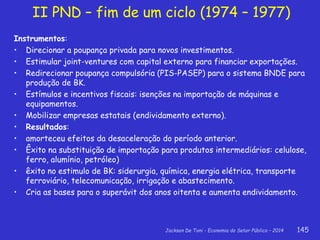 Jackson De Toni - Economia do Setor Público – 2014 145
Instrumentos:
• Direcionar a poupança privada para novos investimentos.
• Estimular joint-ventures com capital externo para financiar exportações.
• Redirecionar poupança compulsória (PIS-PASEP) para o sistema BNDE para
produção de BK.
• Estímulos e incentivos fiscais: isenções na importação de máquinas e
equipamentos.
• Mobilizar empresas estatais (endividamento externo).
• Resultados:
• amorteceu efeitos da desaceleração do período anterior.
• Êxito na substituição de importação para produtos intermediários: celulose,
ferro, alumínio, petróleo)
• êxito no estimulo de BK: siderurgia, química, energia elétrica, transporte
ferroviário, telecomunicação, irrigação e abastecimento.
• Cria as bases para o superávit dos anos oitenta e aumenta endividamento.
II PND – fim de um ciclo (1974 – 1977)
 