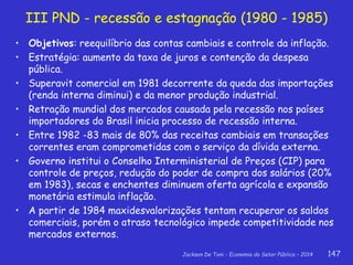 Jackson De Toni - Economia do Setor Público – 2014 147
III PND - recessão e estagnação (1980 - 1985)
• Objetivos: reequilíbrio das contas cambiais e controle da inflação.
• Estratégia: aumento da taxa de juros e contenção da despesa
pública.
• Superavit comercial em 1981 decorrente da queda das importações
(renda interna diminui) e da menor produção industrial.
• Retração mundial dos mercados causada pela recessão nos países
importadores do Brasil inicia processo de recessão interna.
• Entre 1982 -83 mais de 80% das receitas cambiais em transações
correntes eram comprometidas com o serviço da dívida externa.
• Governo institui o Conselho Interministerial de Preços (CIP) para
controle de preços, redução do poder de compra dos salários (20%
em 1983), secas e enchentes diminuem oferta agrícola e expansão
monetária estimula inflação.
• A partir de 1984 maxidesvalorizações tentam recuperar os saldos
comerciais, porém o atraso tecnológico impede competitividade nos
mercados externos.
 