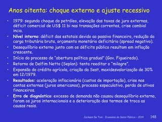 Jackson De Toni - Economia do Setor Público – 2014 148
Anos oitenta: choque externo e ajuste recessivo
• 1979: segundo choque do petróleo, elevação das taxas de juro externas,
déficit comercial de US$ 11 bi nas transações correntes, crise cambial
incia.
• Nível interno: déficit das estatais devido ao passivo financeiro, redução da
carga tributária bruta, orçamento monetário deficitário (spread negativo).
• Desequilíbrio externo junto com os déficits público resultam em inflação
crescente.
• Início do processo de “abertura política gradual” (Gov. Figueiredo).
• Retorno de Delfim Netto (Seplan): tenta reeditar o “milagre”.
• Expansão do crédito agrícola, criação da Sest, maxidesvalorização de 30%
em 12/1979.
• Resultados: aceleração inflacionária (custos de importação), crise nas
contas externas (juros americanos), processo especulativo, perda de ativos
financeiros.
• Erro de diagnóstico: excesso de demanda não causou desequilíbrio externo,
foram os juros internacionais e a deterioração dos termos de troca as
causas reais.
 