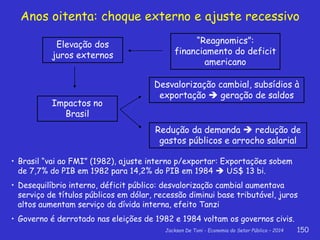 Jackson De Toni - Economia do Setor Público – 2014 150
Anos oitenta: choque externo e ajuste recessivo
Elevação dos
juros externos
“Reagnomics”:
financiamento do deficit
americano
Desvalorização cambial, subsídios à
exportação  geração de saldos
Impactos no
Brasil
Redução da demanda  redução de
gastos públicos e arrocho salarial
• Brasil “vai ao FMI” (1982), ajuste interno p/exportar: Exportações sobem
de 7,7% do PIB em 1982 para 14,2% do PIB em 1984  US$ 13 bi.
• Desequilíbrio interno, déficit público: desvalorização cambial aumentava
serviço de títulos públicos em dólar, recessão diminui base tributável, juros
altos aumentam serviço da dívida interna, efeito Tanzi
• Governo é derrotado nas eleições de 1982 e 1984 voltam os governos civis.
 