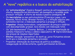 Jackson De Toni - Economia do Setor Público – 2014 151
A “nova” república e a busca da estabilização
• Os “estruturalistas” (Ignácio Rangel): pontos de estrangulamento na
oferta, desequilíbrios estruturais, em monopólio a recessão pode
produzir inflação. A oferta de moeda é passiva (endógena) 
• Os inercialistas ou neo-estruturalistas (Francisco Lopes, Lara
Resenda, Pérsio Arida, Bresser Pereira,...): a inflação adquire uma
autonomia inercial, a indexação perpetua e propaga a inflação.
• Propostas: choque heterodoxo, congelamento de preços e salários
com descompressão gradual, nova moeda com indexação total.
• Os “pós-keynesianos” (Tavares, Belluzo,...): internacionalização do
sistema financeiro tornou o câmbio especulativo  imprevisibilidade
dos preços de insumos importados.
• Efeitos: elevação “preventiva” do mark up, juros flutuantes elevam
mark up e a indexação perpetua o processo.
• Propostas: diminuição da incerteza da política econômica,
renegociação da dívida externa, ajuste patrimonial do Estado.
 