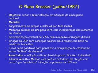 Jackson De Toni - Economia do Setor Público – 2014 153
O Plano Bresser (junho/1987)
• Objetivo: evitar a hiperinflação em situação de emergência
nacional.
• Medidas:
• Congelamento de preços e salários por três meses.
• Mudança da base do IPC para 15/6 com incorporação dos aumentos
em Junho.
• Desvalorização cambial de 9,5% com minidesvalorizações diárias.
• Criação da URP para correção salarial em 3 meses com base na
média do trimestre.
• Juros reais positivos para penalizar a manipulação de estoques e
evitar “bolhas” de demanda.
• Resultados: a inflação volta no final do prazo, Bresser é demitido.
• Assume Ministro Maílson com política ortodoxa do “feijão com
arroz” que “estabiliza” inflação no patamar de 15% am.
 