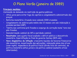 Jackson De Toni - Economia do Setor Público – 2014 154
O Plano Verão (janeiro de 1989)
Principais medidas:
Contenção da demanda via restrição de gastos públicos.
• Altos juros para evitar fuga de capitais e congelamento administrado dos
preços.
• Reforma monetária: Cruzado novo valendo 1000 cruzados.
• Congelamento de salários pela média dos 12 meses com sub-indexação e
grandes perdas (URP).
• Tablita nos contratos pré-fixados e expurgo da correção mone´tara nos
pós-fixados.
• Desvalorização cambial de 18% e paridade cambial.
• Resultados: sem ajuste fiscal explode o déficit público e descontrole
monetário, hiperinflação no final do governo Sarney (80% am).
• Novo diagnóstico da inflação: crescente liquidez de haveres financeiros
não-monetários, monetização das aplicações, indexação plena dos ativos
(over night), inoperância da política fiscal (dívida fora de controle), da
política monetária (altos juros) e da politica cambial (aumento ativos
dolarizados).
 