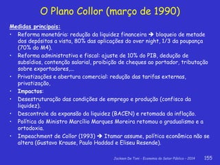 Jackson De Toni - Economia do Setor Público – 2014 155
O Plano Collor (março de 1990)
Medidas principais:
• Reforma monetária: redução da liquidez financeira  bloqueio de metade
dos depósitos a vista, 80% das aplicações do over night, 1/3 da poupança
(70% do M4).
• Reforma administrativa e fiscal: ajuste de 10% do PIB, dedução de
subsídios, contenção salarial, proibição de cheques ao portador, tributação
sobre exportadores,...
• Privatizações e abertura comercial: redução das tarifas externas,
privatização,
• Impactos:
• Desestruturação das condições de emprego e produção (confisco da
liquidez).
• Descontrole da expansão da liquidez (BACEN) e retomada da inflação.
• Política do Ministro Marcílio Marques Moreira retomou o gradualismo e a
ortodoxia.
• Impeachment de Collor (1993)  Itamar assume, política econômica não se
altera (Gustavo Krause, Paulo Haddad e Eliseu Resende).
 