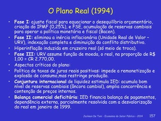 Jackson De Toni - Economia do Setor Público – 2014 157
O Plano Real (1994)
• Fase I: ajuste fiscal para equacionar o desequilíbrio orçamentário,
criação do IPMF (0,25%), e FSE, acumulação de reservas cambiais
para operar a política monetária e fiscal (Bacen).
• Fase II: eliminou a inércia inflacionária (Unidade Real de Valor –
URV), indexação completa e diminuição do conflito distributivo.
• Hiperinflação induzida em cruzeiro real (só meio de troca).
• Fase III: URV assume função de moeda, o real, na proporção de R$
1,00 = CR 2.770,00.
• Aspectos críticos do plano:
• Política de taxas de juros reais positivas: impede a remonetização e
explosão de consumo,mas restringe produção.
• Conjuntura internacional de liquidez estimula IED: acumula bom
nível de reservas cambiais (âncora cambial), amplia concorrência e
contenção de preços internos.
• Balança comercial deficitária: IED financia balança de pagamentos,
dependência externa, parcialmente resolvida com a desvalorização
do real em janeiro de 1999.
 